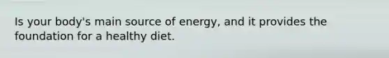 Is your body's main source of energy, and it provides the foundation for a healthy diet.