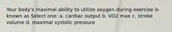 Your body's maximal ability to utilize oxygen during exercise is known as Select one: a. cardiac output b. VO2 max c. stroke volume d. maximal systolic pressure