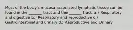 Most of the body's mucosa-associated lymphatic tissue can be found in the _______ tract and the _______ tract. a.) Respiratory and digestive b.) Respiratory and reproductive c.) Gastrointestinal and urinary d.) Reproductive and Urinary