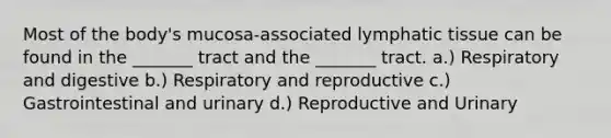 Most of the body's mucosa-associated lymphatic tissue can be found in the _______ tract and the _______ tract. a.) Respiratory and digestive b.) Respiratory and reproductive c.) Gastrointestinal and urinary d.) Reproductive and Urinary