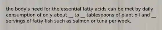 the body's need for the essential fatty acids can be met by daily consumption of only about __ to __ tablespoons of plant oil and __ servings of fatty fish such as salmon or tuna per week.