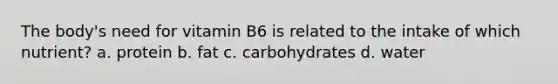 The body's need for vitamin B6 is related to the intake of which nutrient? a. protein b. fat c. carbohydrates d. water