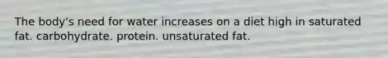 The body's need for water increases on a diet high in saturated fat. carbohydrate. protein. unsaturated fat.