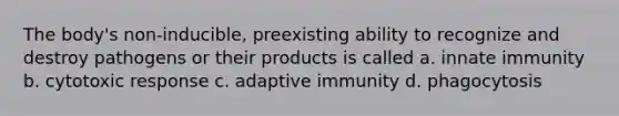 The body's non-inducible, preexisting ability to recognize and destroy pathogens or their products is called a. innate immunity b. cytotoxic response c. adaptive immunity d. phagocytosis