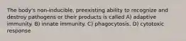 The body's non-inducible, preexisting ability to recognize and destroy pathogens or their products is called A) adaptive immunity. B) innate immunity. C) phagocytosis. D) cytotoxic response