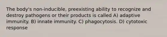 The body's non-inducible, preexisting ability to recognize and destroy pathogens or their products is called A) adaptive immunity. B) innate immunity. C) phagocytosis. D) cytotoxic response