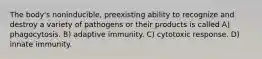 The body's noninducible, preexisting ability to recognize and destroy a variety of pathogens or their products is called A) phagocytosis. B) adaptive immunity. C) cytotoxic response. D) innate immunity.