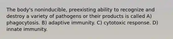 The body's noninducible, preexisting ability to recognize and destroy a variety of pathogens or their products is called A) phagocytosis. B) adaptive immunity. C) cytotoxic response. D) innate immunity.