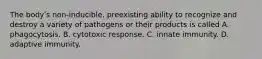 The bodyʹs non-inducible, preexisting ability to recognize and destroy a variety of pathogens or their products is called A. phagocytosis. B. cytotoxic response. C. innate immunity. D. adaptive immunity.