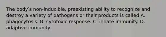 The bodyʹs non-inducible, preexisting ability to recognize and destroy a variety of pathogens or their products is called A. phagocytosis. B. cytotoxic response. C. innate immunity. D. adaptive immunity.