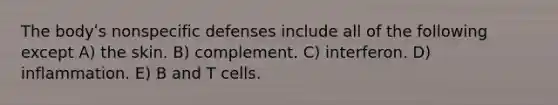 The bodyʹs nonspecific defenses include all of the following except A) the skin. B) complement. C) interferon. D) inflammation. E) B and T cells.