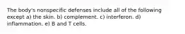 The body's nonspecific defenses include all of the following except a) the skin. b) complement. c) interferon. d) inflammation. e) B and T cells.