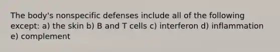 The body's nonspecific defenses include all of the following except: a) the skin b) B and T cells c) interferon d) inflammation e) complement