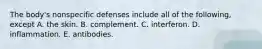 The body's nonspecific defenses include all of the following, except A. the skin. B. complement. C. interferon. D. inflammation. E. antibodies.