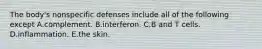 The body's nonspecific defenses include all of the following except A.complement. B.interferon. C.B and T cells. D.inflammation. E.the skin.