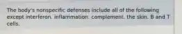 The body's nonspecific defenses include all of the following except interferon. inflammation. complement. the skin. B and T cells.