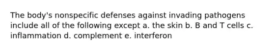 The body's <a href='https://www.questionai.com/knowledge/kRood9sjvR-nonspecific-defenses' class='anchor-knowledge'>nonspecific defenses</a> against invading pathogens include all of the following except a. the skin b. B and T cells c. inflammation d. complement e. interferon