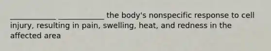 ____________ ____________ the body's nonspecific response to cell injury, resulting in pain, swelling, heat, and redness in the affected area