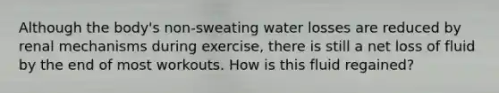 Although the body's non-sweating water losses are reduced by renal mechanisms during exercise, there is still a net loss of fluid by the end of most workouts. How is this fluid regained?