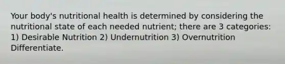 Your body's nutritional health is determined by considering the nutritional state of each needed nutrient; there are 3 categories: 1) Desirable Nutrition 2) Undernutrition 3) Overnutrition Differentiate.