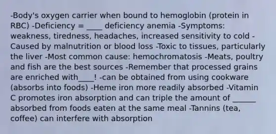 -Body's oxygen carrier when bound to hemoglobin (protein in RBC) -Deficiency = ____ deficiency anemia -Symptoms: weakness, tiredness, headaches, increased sensitivity to cold -Caused by malnutrition or blood loss -Toxic to tissues, particularly the liver -Most common cause: hemochromatosis -Meats, poultry and fish are the best sources -Remember that processed grains are enriched with____! -can be obtained from using cookware (absorbs into foods) -Heme iron more readily absorbed -Vitamin C promotes iron absorption and can triple the amount of ______ absorbed from foods eaten at the same meal -Tannins (tea, coffee) can interfere with absorption