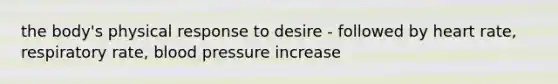 the body's physical response to desire - followed by heart rate, respiratory rate, blood pressure increase