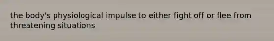 the body's physiological impulse to either fight off or flee from threatening situations