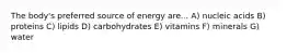 The body's preferred source of energy are... A) nucleic acids B) proteins C) lipids D) carbohydrates E) vitamins F) minerals G) water