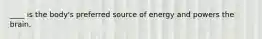 ____ is the body's preferred source of energy and powers the brain.