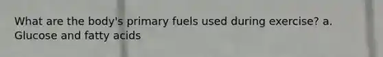 What are the body's primary fuels used during exercise? a. Glucose and fatty acids