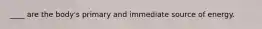 ____ are the body's primary and immediate source of energy.
