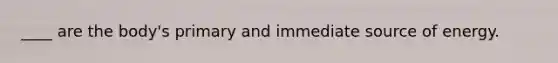 ____ are the body's primary and immediate source of energy.