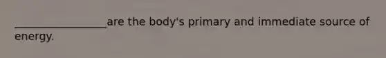 _________________are the body's primary and immediate source of energy.