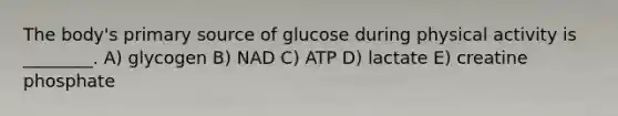 The body's primary source of glucose during physical activity is ________. A) glycogen B) NAD C) ATP D) lactate E) creatine phosphate