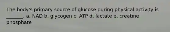 The body's primary source of glucose during physical activity is _______. a. NAD b. glycogen c. ATP d. lactate e. creatine phosphate