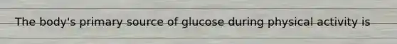 The body's primary source of glucose during physical activity is