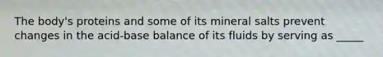 The body's proteins and some of its mineral salts prevent changes in the acid-base balance of its fluids by serving as _____