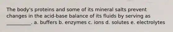 The body's proteins and some of its mineral salts prevent changes in the acid-base balance of its fluids by serving as __________. a. buffers b. enzymes c. ions d. solutes e. electrolytes