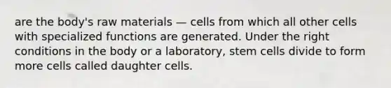 are the body's raw materials — cells from which all other cells with specialized functions are generated. Under the right conditions in the body or a laboratory, stem cells divide to form more cells called daughter cells.