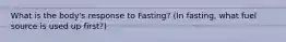 What is the body's response to Fasting? (In fasting, what fuel source is used up first?)