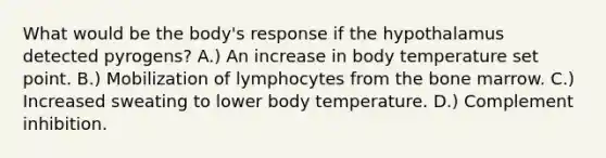 What would be the body's response if the hypothalamus detected pyrogens? A.) An increase in body temperature set point. B.) Mobilization of lymphocytes from the bone marrow. C.) Increased sweating to lower body temperature. D.) Complement inhibition.