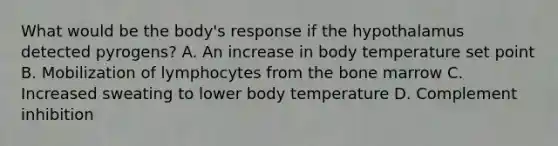 What would be the body's response if the hypothalamus detected pyrogens? A. An increase in body temperature set point B. Mobilization of lymphocytes from the bone marrow C. Increased sweating to lower body temperature D. Complement inhibition