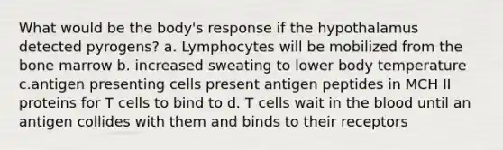 What would be the body's response if the hypothalamus detected pyrogens? a. Lymphocytes will be mobilized from the bone marrow b. increased sweating to lower body temperature c.antigen presenting cells present antigen peptides in MCH II proteins for T cells to bind to d. T cells wait in the blood until an antigen collides with them and binds to their receptors