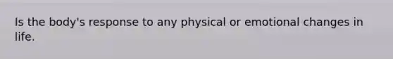 Is the body's response to any physical or emotional changes in life.