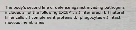 The body's second line of defense against invading pathogens includes all of the following EXCEPT: a.) interfereon b.) natural killer cells c.) complement proteins d.) phagocytes e.) intact mucous membranes