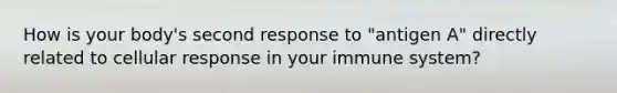 How is your body's second response to "antigen A" directly related to cellular response in your immune system?