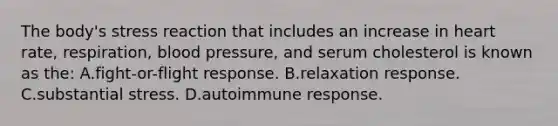 The body's stress reaction that includes an increase in heart rate, respiration, blood pressure, and serum cholesterol is known as the: A.fight-or-flight response. B.relaxation response. C.substantial stress. D.autoimmune response.