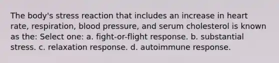 The body's stress reaction that includes an increase in heart rate, respiration, blood pressure, and serum cholesterol is known as the: Select one: a. fight-or-flight response. b. substantial stress. c. relaxation response. d. autoimmune response.