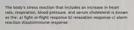 The body's stress reaction that includes an increase in heart rate, respiration, blood pressure, and serum cholesterol is known as the: a) fight-or-flight response b) relaxation response c) alarm reaction d)autoimmune response