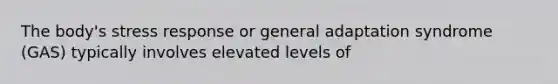 The body's stress response or general adaptation syndrome (GAS) typically involves elevated levels of